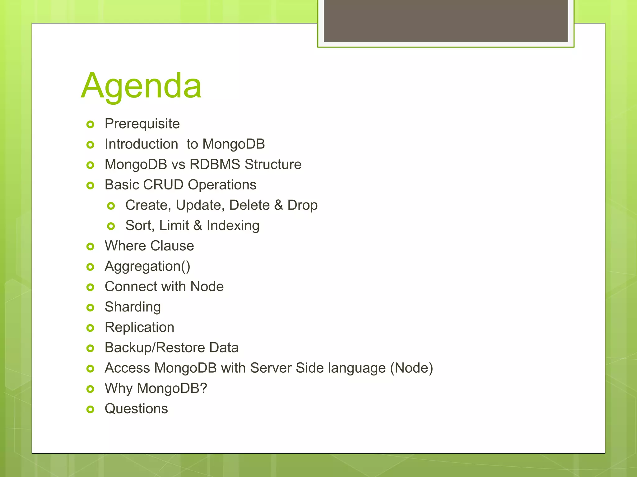 Agenda
 Prerequisite
 Introduction to MongoDB
 MongoDB vs RDBMS Structure
 Basic CRUD Operations
 Create, Update, Delete & Drop
 Sort, Limit & Indexing
 Where Clause
 Aggregation()
 Connect with Node
 Sharding
 Replication
 Backup/Restore Data
 Access MongoDB with Server Side language (Node)
 Why MongoDB?
 Questions
 