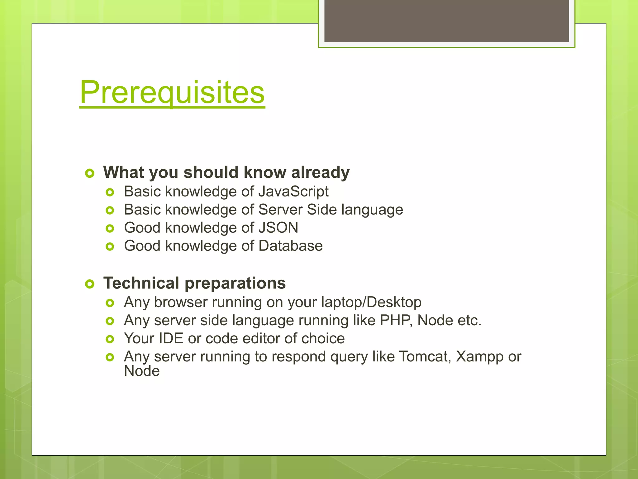 Prerequisites
 What you should know already
 Basic knowledge of JavaScript
 Basic knowledge of Server Side language
 Good knowledge of JSON
 Good knowledge of Database
 Technical preparations
 Any browser running on your laptop/Desktop
 Any server side language running like PHP, Node etc.
 Your IDE or code editor of choice
 Any server running to respond query like Tomcat, Xampp or
Node
 