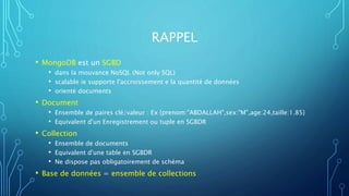 RAPPEL
• MongoDB est un SGBD
• dans la mouvance NoSQL (Not only SQL)
• scalable ie supporte l'accroissement e la quantité de données
• orienté documents
• Document
• Ensemble de paires clé/valeur : Ex {prenom:"ABDALLAH",sex:"M",age:24,taille:1.85}
• Equivalent d'un Enregistrement ou tuple en SGBDR
• Collection
• Ensemble de documents
• Equivalent d'une table en SGBDR
• Ne dispose pas obligatoirement de schéma
• Base de données = ensemble de collections
 
