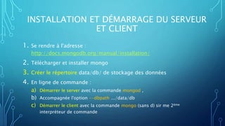 INSTALLATION ET DÉMARRAGE DU SERVEUR
ET CLIENT
1. Se rendre à l'adresse :
http://docs.mongodb.org/manual/installation/
2. Télécharger et installer mongo
3. Créer le répertoire data/db/ de stockage des données
4. En ligne de commande :
a) Démarrer le server avec la commande mongod ,
b) Accompagnée l'option --dbpath .../data/db
c) Démarrer le client avec la commande mongo (sans d) sir me 2ème
interpréteur de commande
 