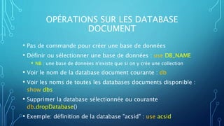 OPÉRATIONS SUR LES DATABASE
DOCUMENT
• Pas de commande pour créer une base de données
• Définir ou sélectionner une base de données : use DB_NAME
• NB : une base de données n'existe que si on y crée une collection
• Voir le nom de la database document courante : db
• Voir les noms de toutes les databases documents disponible :
show dbs
• Supprimer la database sélectionnée ou courante
db.dropDatabase()
• Exemple: définition de la database "acsid" : use acsid
 