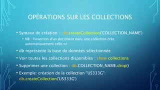 OPÉRATIONS SUR LES COLLECTIONS
• Syntaxe de création : db.createCollection('COLLECTION_NAME')
• NB : l'insertion d'un document dans une collection crée
automatiquement celle-ci
• db représente la base de données sélectionnée
• Voir toutes les collections disponibles : show collections
• Supprimer une collection : db.COLLECTION_NAME.drop()
• Exemple: création de la collection "US333G":
db.createCollection('US333G')
 
