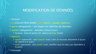 MODIFICATION DE DONNÉES
• Syntaxe
• db.COLLECTION_NAME.update(query, update, options)
• query (obligatoire) : voir diapo sur sélection de données
• update (obligatoire) : données mises à jour
• Syntaxe : {liste de paires clé: valeur} ou {$op: {liste}}
• Options
• upsert (optionnel) : avec {upsert: true}, créer un nouveau document si aucun
ne répond à la query
• multi (optionnel) : avec {multi: true}, modifier tous les docs qui répondent à
la query
• Exemple
 