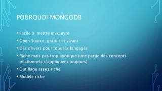 POURQUOI MONGODB
• Facile à mettre en œuvre
• Open Source, gratuit et vivant
• Des drivers pour tous les langages
• Riche mais pas trop exotique (une partie des concepts
relationnels s’appliquent toujours)
• Outillage assez riche
• Modèle riche
 