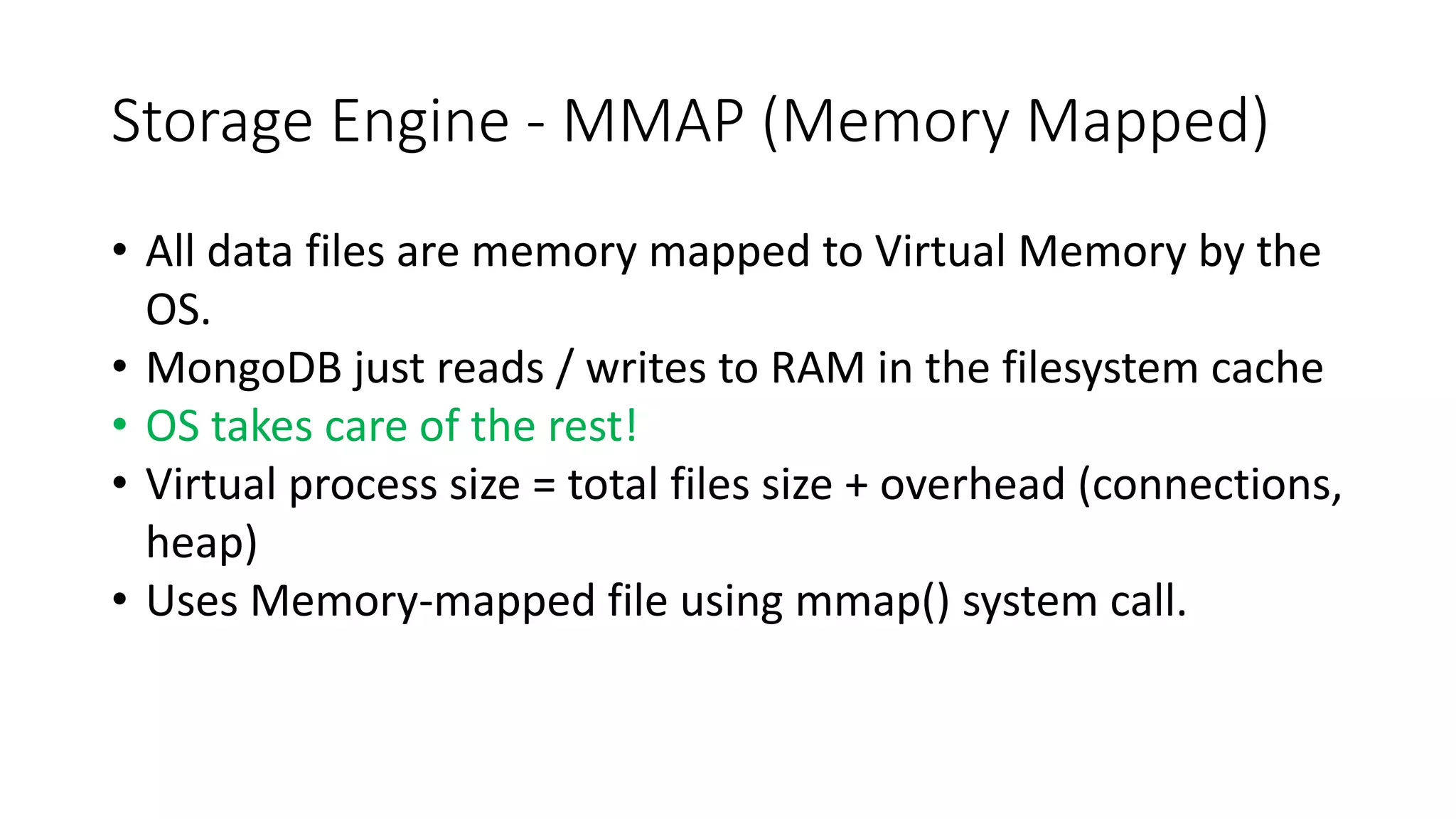 Storage Engine - MMAP (Memory Mapped)
• All data files are memory mapped to Virtual Memory by the
OS.
• MongoDB just reads / writes to RAM in the filesystem cache
• OS takes care of the rest!
• Virtual process size = total files size + overhead (connections,
heap)
• Uses Memory-mapped file using mmap() system call.
 