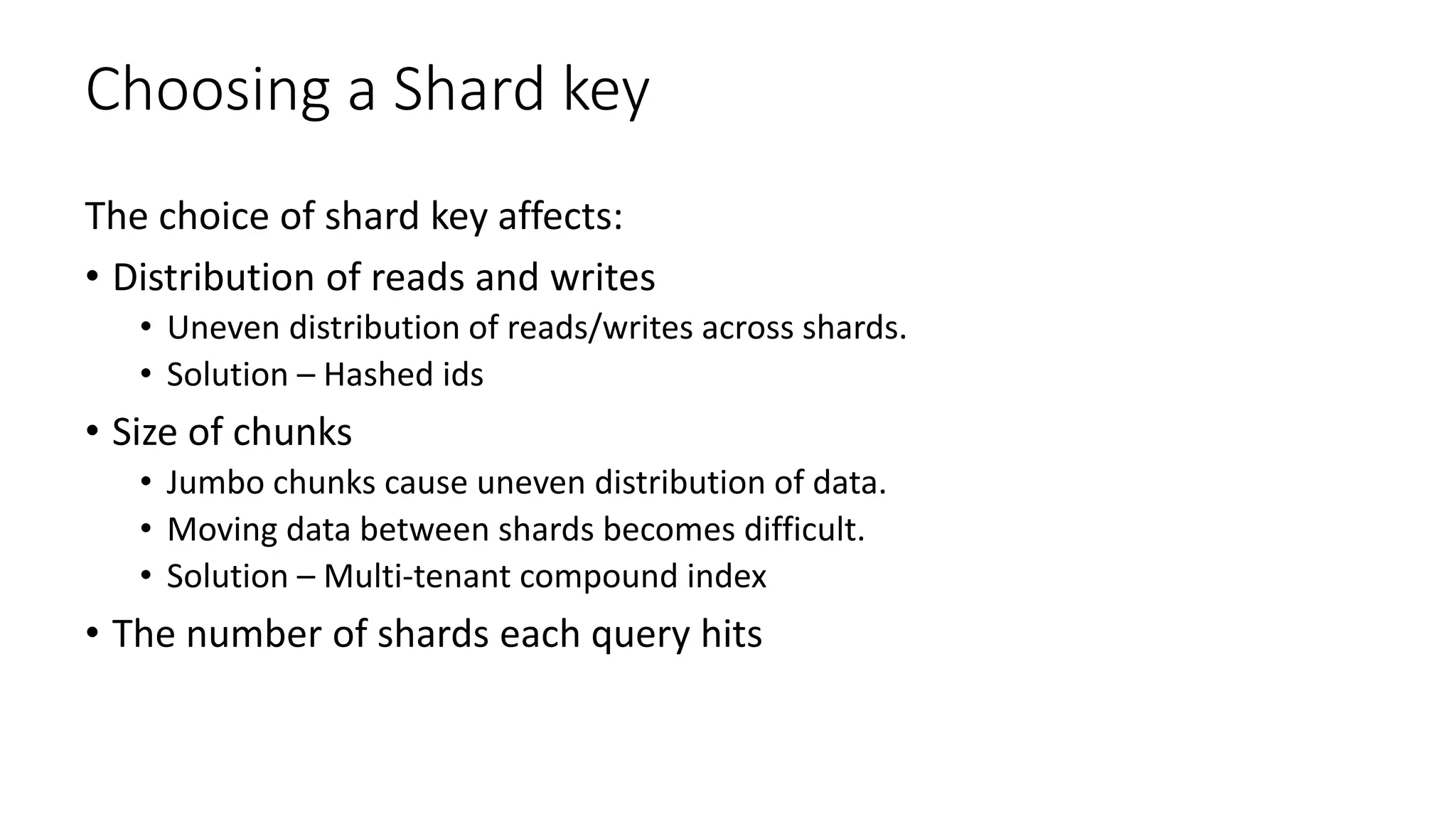 Choosing a Shard key
The choice of shard key affects:
• Distribution of reads and writes
• Uneven distribution of reads/writes across shards.
• Solution – Hashed ids
• Size of chunks
• Jumbo chunks cause uneven distribution of data.
• Moving data between shards becomes difficult.
• Solution – Multi-tenant compound index
• The number of shards each query hits
 