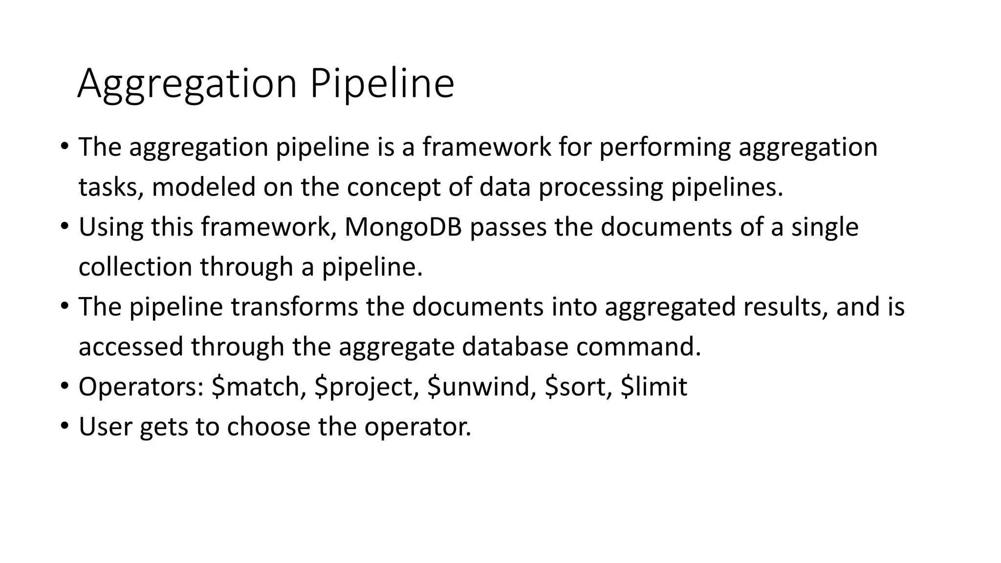 Aggregation Pipeline
• The aggregation pipeline is a framework for performing aggregation
tasks, modeled on the concept of data processing pipelines.
• Using this framework, MongoDB passes the documents of a single
collection through a pipeline.
• The pipeline transforms the documents into aggregated results, and is
accessed through the aggregate database command.
• Operators: $match, $project, $unwind, $sort, $limit
• User gets to choose the operator.
 