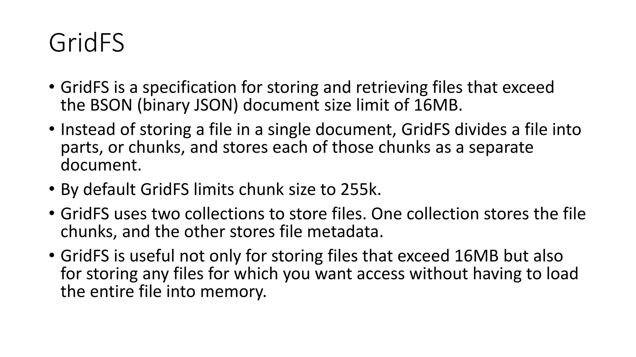 GridFS
• GridFS is a specification for storing and retrieving files that exceed
the BSON (binary JSON) document size limit of 16MB.
• Instead of storing a file in a single document, GridFS divides a file into
parts, or chunks, and stores each of those chunks as a separate
document.
• By default GridFS limits chunk size to 255k.
• GridFS uses two collections to store files. One collection stores the file
chunks, and the other stores file metadata.
• GridFS is useful not only for storing files that exceed 16MB but also
for storing any files for which you want access without having to load
the entire file into memory.
 