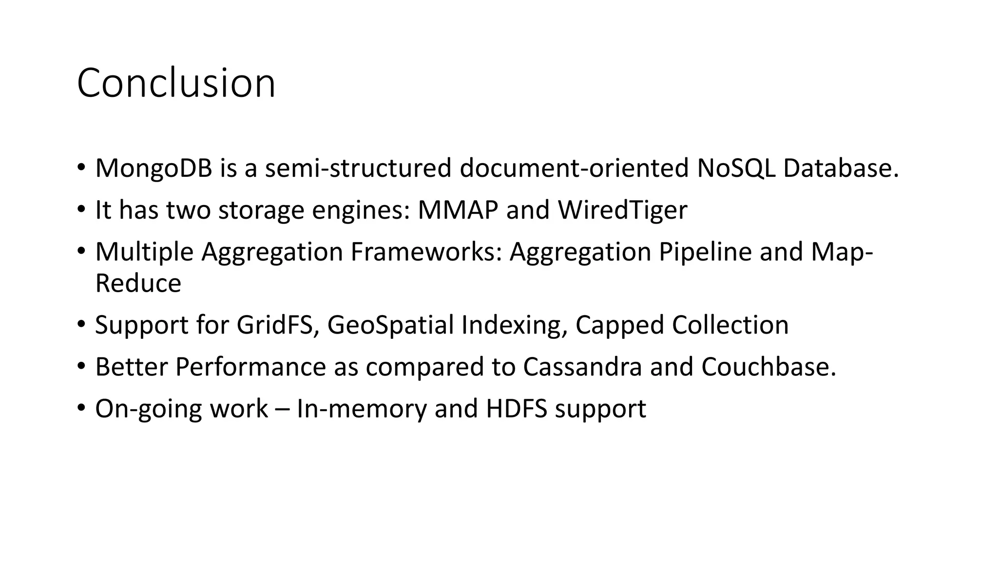 Conclusion
• MongoDB is a semi-structured document-oriented NoSQL Database.
• It has two storage engines: MMAP and WiredTiger
• Multiple Aggregation Frameworks: Aggregation Pipeline and Map-
Reduce
• Support for GridFS, GeoSpatial Indexing, Capped Collection
• Better Performance as compared to Cassandra and Couchbase.
• On-going work – In-memory and HDFS support
 
