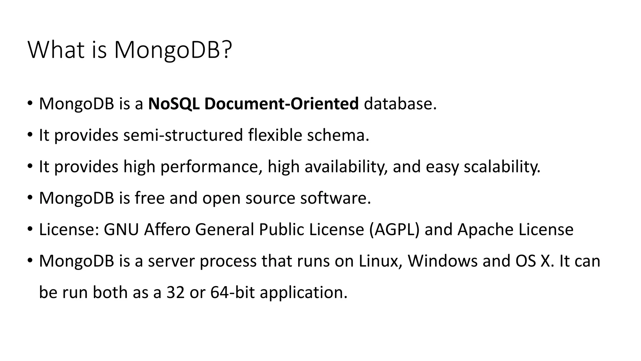 What is MongoDB?
• MongoDB is a NoSQL Document-Oriented database.
• It provides semi-structured flexible schema.
• It provides high performance, high availability, and easy scalability.
• MongoDB is free and open source software.
• License: GNU Affero General Public License (AGPL) and Apache License
• MongoDB is a server process that runs on Linux, Windows and OS X. It can
be run both as a 32 or 64-bit application.
 