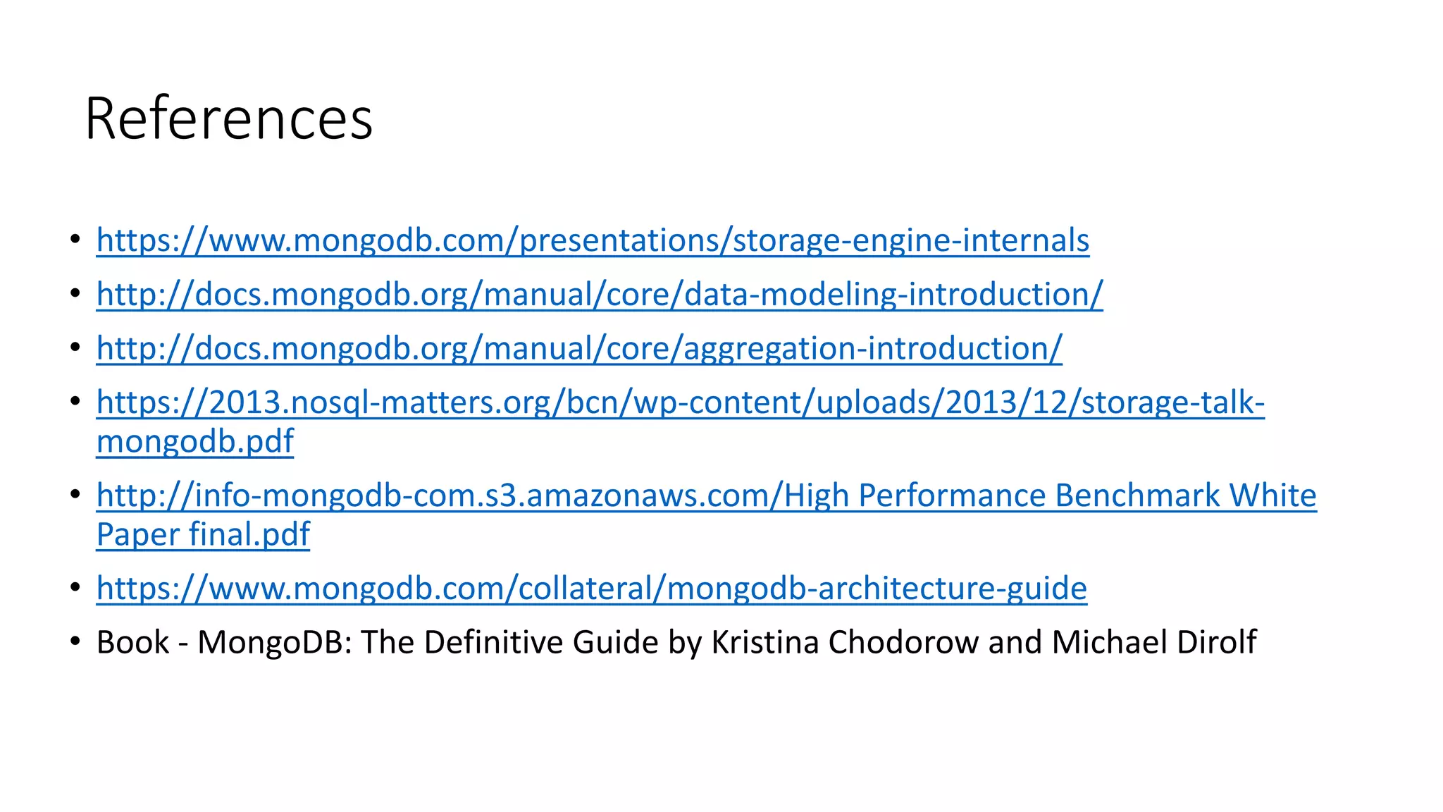 References
• https://www.mongodb.com/presentations/storage-engine-internals
• http://docs.mongodb.org/manual/core/data-modeling-introduction/
• http://docs.mongodb.org/manual/core/aggregation-introduction/
• https://2013.nosql-matters.org/bcn/wp-content/uploads/2013/12/storage-talk-
mongodb.pdf
• http://info-mongodb-com.s3.amazonaws.com/High Performance Benchmark White
Paper final.pdf
• https://www.mongodb.com/collateral/mongodb-architecture-guide
• Book - MongoDB: The Definitive Guide by Kristina Chodorow and Michael Dirolf
 
