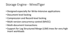 Storage Engine - WiredTiger
• Designed especially for Write-Intensive applications
• Document level locking
• Compression and Record-level locking
• Multi-version concurrency control (MVCC)
• Multi-document transactions
• Support for Log Structured Merge (LSM) trees for very high
insert workloads
 