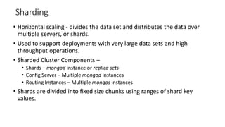 Sharding
• Horizontal scaling - divides the data set and distributes the data over
multiple servers, or shards.
• Used to support deployments with very large data sets and high
throughput operations.
• Sharded Cluster Components –
• Shards – mongod instance or replica sets
• Config Server – Multiple mongod instances
• Routing Instances – Multiple mongos instances
• Shards are divided into fixed size chunks using ranges of shard key
values.
 