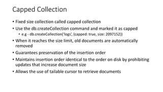 Capped Collection
• Fixed size collection called capped collection
• Use the db.createCollection command and marked it as capped
• e.g - db.createCollection(‘logs’, {capped: true, size: 2097152})
• When it reaches the size limit, old documents are automatically
removed
• Guarantees preservation of the insertion order
• Maintains insertion order identical to the order on disk by prohibiting
updates that increase document size
• Allows the use of tailable cursor to retrieve documents
 