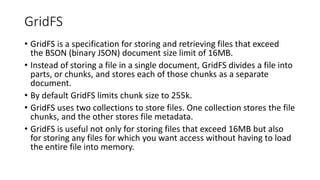 GridFS
• GridFS is a specification for storing and retrieving files that exceed
the BSON (binary JSON) document size limit of 16MB.
• Instead of storing a file in a single document, GridFS divides a file into
parts, or chunks, and stores each of those chunks as a separate
document.
• By default GridFS limits chunk size to 255k.
• GridFS uses two collections to store files. One collection stores the file
chunks, and the other stores file metadata.
• GridFS is useful not only for storing files that exceed 16MB but also
for storing any files for which you want access without having to load
the entire file into memory.
 