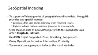 GeoSpatial Indexing
• To support efficient queries of geospatial coordinate data, MongoDB
provides two special indexes:
• 2d indexes that uses planar geometry when returning results.
• 2sphere indexes that use spherical geometry to return results.
• Store location data as GeoJSON objects with this coordinate-axis
order: longitude, latitude.
• GeoJSON Object Supported: Point, LineString, Polygon, etc.
• Query Operations: Inclusion, Intersection, Proximity.
• You cannot use a geospatial index as the shard key index.
 