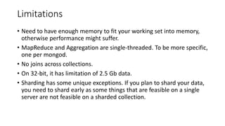 Limitations
• Need to have enough memory to fit your working set into memory,
otherwise performance might suffer.
• MapReduce and Aggregation are single-threaded. To be more specific,
one per mongod.
• No joins across collections.
• On 32-bit, it has limitation of 2.5 Gb data.
• Sharding has some unique exceptions. If you plan to shard your data,
you need to shard early as some things that are feasible on a single
server are not feasible on a sharded collection.
 