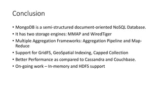 Conclusion
• MongoDB is a semi-structured document-oriented NoSQL Database.
• It has two storage engines: MMAP and WiredTiger
• Multiple Aggregation Frameworks: Aggregation Pipeline and Map-
Reduce
• Support for GridFS, GeoSpatial Indexing, Capped Collection
• Better Performance as compared to Cassandra and Couchbase.
• On-going work – In-memory and HDFS support
 