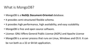What is MongoDB?
• MongoDB is a NoSQL Document-Oriented database.
• It provides semi-structured flexible schema.
• It provides high performance, high availability, and easy scalability.
• MongoDB is free and open source software.
• License: GNU Affero General Public License (AGPL) and Apache License
• MongoDB is a server process that runs on Linux, Windows and OS X. It can
be run both as a 32 or 64-bit application.
 