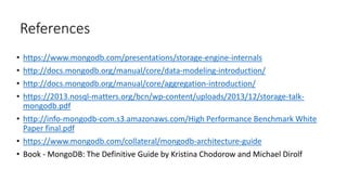 References
• https://www.mongodb.com/presentations/storage-engine-internals
• http://docs.mongodb.org/manual/core/data-modeling-introduction/
• http://docs.mongodb.org/manual/core/aggregation-introduction/
• https://2013.nosql-matters.org/bcn/wp-content/uploads/2013/12/storage-talk-
mongodb.pdf
• http://info-mongodb-com.s3.amazonaws.com/High Performance Benchmark White
Paper final.pdf
• https://www.mongodb.com/collateral/mongodb-architecture-guide
• Book - MongoDB: The Definitive Guide by Kristina Chodorow and Michael Dirolf
 
