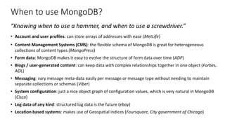 When to use MongoDB?
“Knowing when to use a hammer, and when to use a screwdriver.”
• Account and user profiles: can store arrays of addresses with ease (MetLife)
• Content Management Systems (CMS): the flexible schema of MongoDB is great for heterogeneous
collections of content types (MongoPress)
• Form data: MongoDB makes it easy to evolve the structure of form data over time (ADP)
• Blogs / user-generated content: can keep data with complex relationships together in one object (Forbes,
AOL)
• Messaging: vary message meta-data easily per message or message type without needing to maintain
separate collections or schemas (Viber)
• System configuration: just a nice object graph of configuration values, which is very natural in MongoDB
(Cisco)
• Log data of any kind: structured log data is the future (ebay)
• Location based systems: makes use of Geospatial indices (Foursquare, City government of Chicago)
 