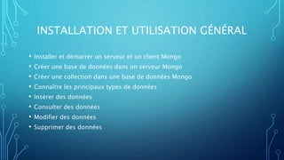 INSTALLATION ET UTILISATION GÉNÉRAL
• Installer et démarrer un serveur et un client Mongo
• Créer une base de données dans un serveur Mongo
• Créer une collection dans une base de données Mongo
• Connaître les principaux types de données
• Insérer des données
• Consulter des données
• Modifier des données
• Supprimer des données
 