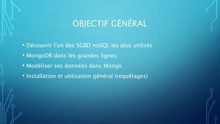 OBJECTIF GÉNÉRAL
• Découvrir l'un des SGBD noSQL les plus utilisés
• MongoDB dans les grandes lignes
• Modéliser ses données dans Mongo
• Installation et utilisation général (requêtages)
 