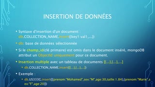INSERTION DE DONNÉES
• Syntaxe d'insertion d'un document :
db.COLLECTION_NAME.insert({key1:val1,...})
• db: base de données sélectionnée
• Si le champ_id(clé primaire) est omis dans le document inséré, mongoDB
attribut un ObjectId uniquement pour ce document.
• Insertion multiple avec un tableau de documents [{...},{...},...]
• db.COLLECTION_NAME.insert([{...},{...},...])
• Exemple :
• db.US333G.insert([{prenom:"Mohamed",sex:"M",age:30,taille:1.84},{prenom:"Marie",s
ex:"F",age:20}])
 