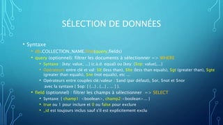 SÉLECTION DE DONNÉES
• Syntaxe
• db.COLLECTION_NAME.find(query,fields)
• query (optionnel): filtrer les documents à sélectionner => WHERE
• Syntaxe : {key: value, ...} (c.à.d. equal) ou {key: {$op: value},...}
• Opérateurs entre clé et val: $lt (less than), $lte (less than equals), $gt (greater than), $gte
(greater than equals), $ne (not equals), etc ...
• Opérateurs entre couples clé/valeur : $and (par défaut), $or, $not et $nor
avec la syntaxe { $op: [ {...} , {...} , ... ] }.
• field (optionnel) : filtrer les champs à sélectionner => SELECT
• Syntaxe: { champ1: <boolean>, champ2:<boolean>... }
• true ou 1 pour inclure et 0 ou false pour exclure
• _id est toujours inclus sauf s'il est explicitement exclu
 