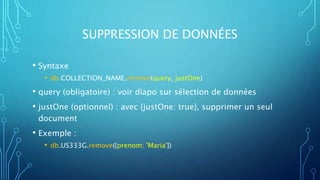 SUPPRESSION DE DONNÉES
• Syntaxe
• db.COLLECTION_NAME.remove(query, justOne)
• query (obligatoire) : voir diapo sur sélection de données
• justOne (optionnel) : avec {justOne: true}, supprimer un seul
document
• Exemple :
• db.US333G.remove({prenom: 'Maria'})
 