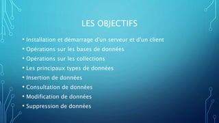 LES OBJECTIFS
• Installation et démarrage d'un serveur et d'un client
• Opérations sur les bases de données
• Opérations sur les collections
• Les principaux types de données
• Insertion de données
• Consultation de données
• Modification de données
• Suppression de données
 