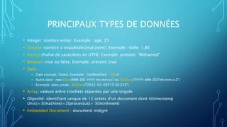 PRINCIPAUX TYPES DE DONNÉES
• Integer: nombre entier. Exemple : age: 25
• Double: nombre à virgule(décimal point). Exemple : taille: 1.85
• String: chaîne de caractères en UTF8. Exemple: prenom: "Mohamed"
• Boolean: true ou false. Exemple: present: true
• Date :
- Date courant: Date(). Exemple : lastModified : Date()
- Autre date : new Date('MM-DD-YYYY hh:mm:ss') ou ISODate("YYYY-MM-DDThh:mm:ssZ")
- Exemple: date_cmde : ISODate("2022-03-09T15:30:25Z")
• Array: valeurs entre crochets séparées par une virgule
• ObjectId: identifiant unique de 12 octets d'un document dont 4(timestamp
Unix)+3(machine)+2(processus)+ 3(incrément)
• Embedded Document : document intégré
 