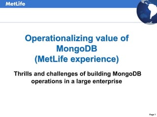 Page 1 
Operationalizing value of 
MongoDB 
(MetLife experience) 
Thrills and challenges of building MongoDB 
operations in a large enterprise 
 