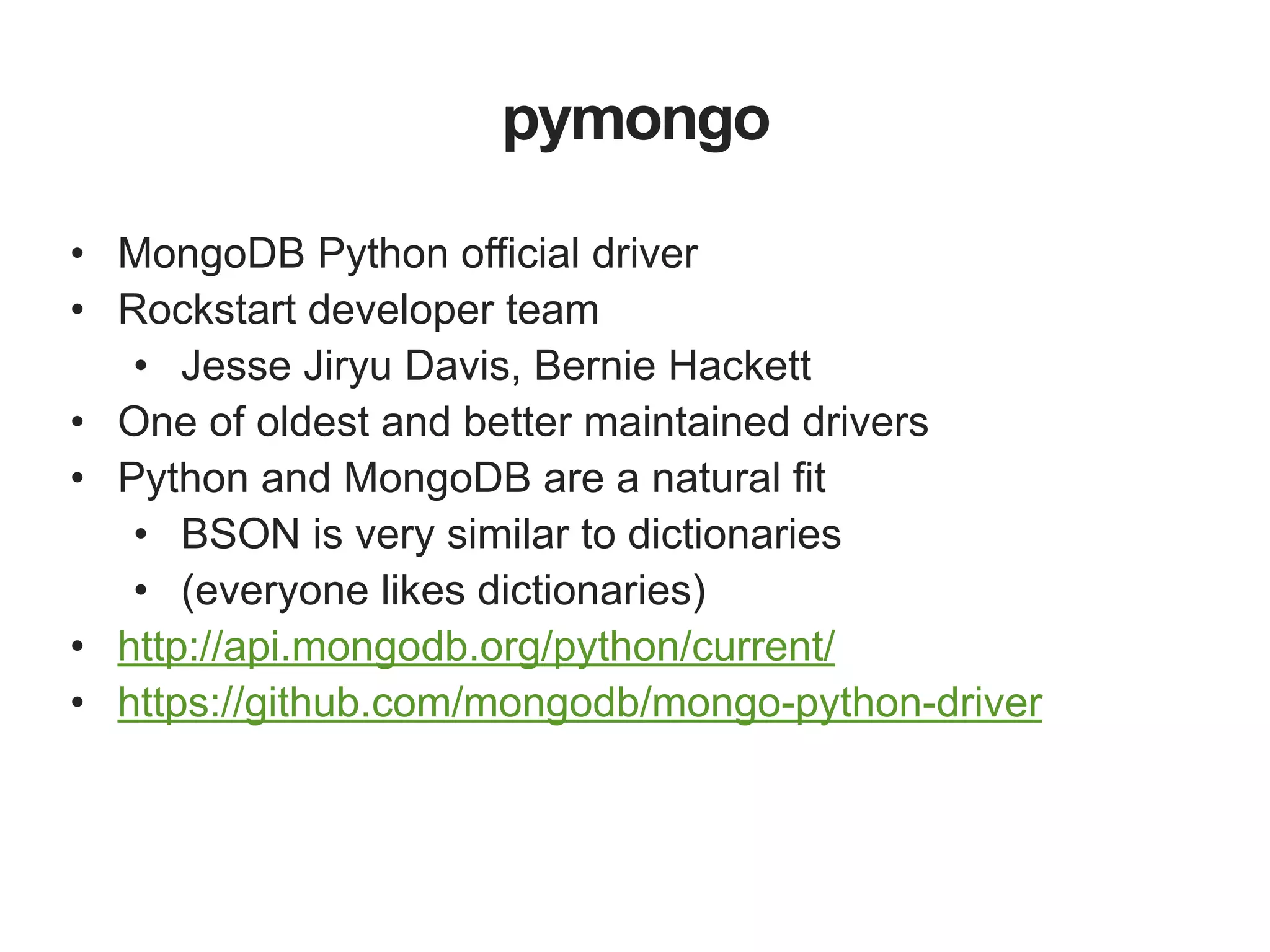 pymongo • MongoDB Python official driver • Rockstart developer team • Jesse Jiryu Davis, Bernie Hackett • One of oldest and better maintained drivers • Python and MongoDB are a natural fit • BSON is very similar to dictionaries • (everyone likes dictionaries) • http://api.mongodb.org/python/current/ • https://github.com/mongodb/mongo-python-driver 