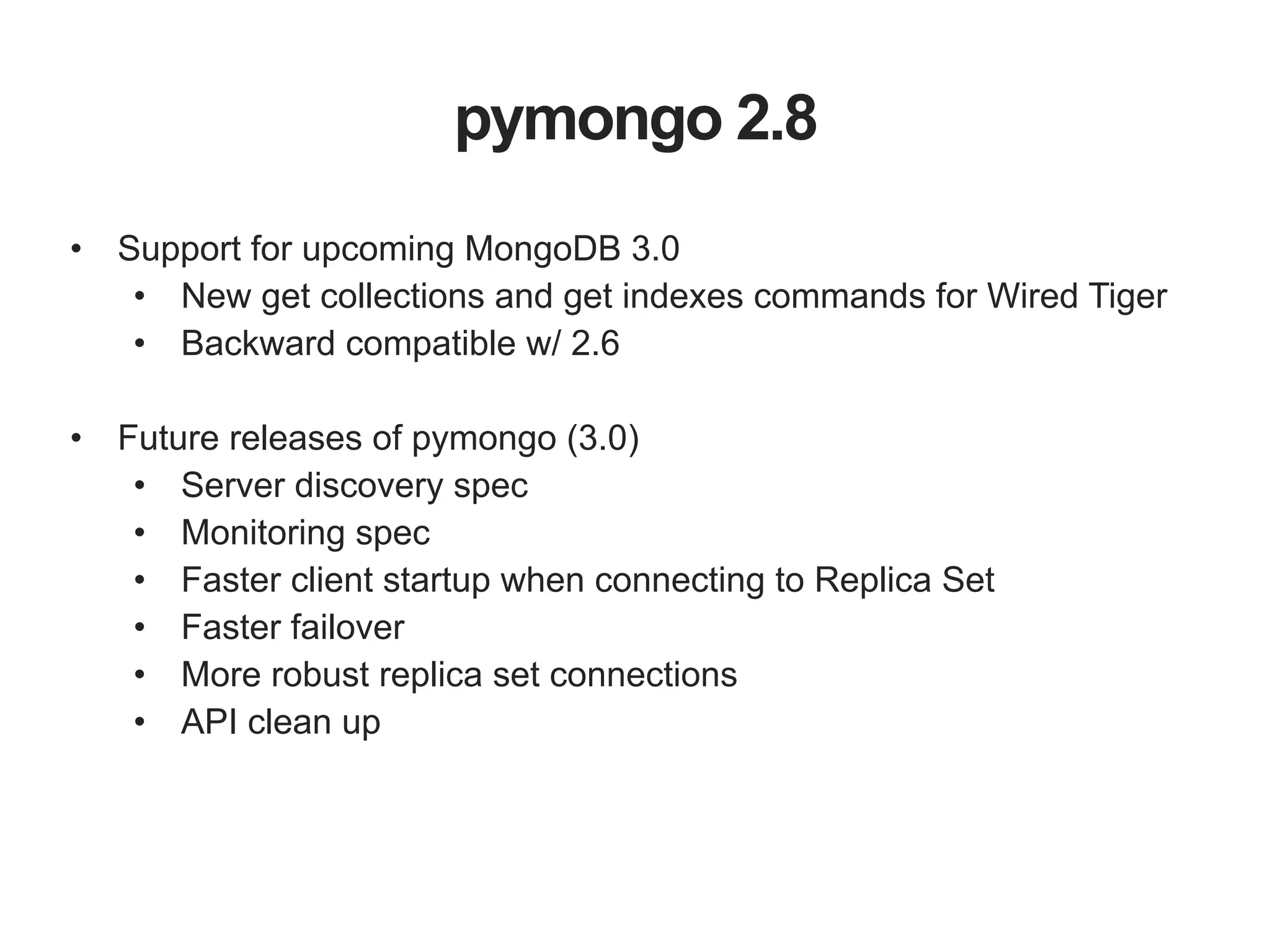 pymongo 2.8 • Support for upcoming MongoDB 3.0 • New get collections and get indexes commands for Wired Tiger • Backward compatible w/ 2.6 ! • Future releases of pymongo (3.0) • Server discovery spec • Monitoring spec • Faster client startup when connecting to Replica Set • Faster failover • More robust replica set connections • API clean up 