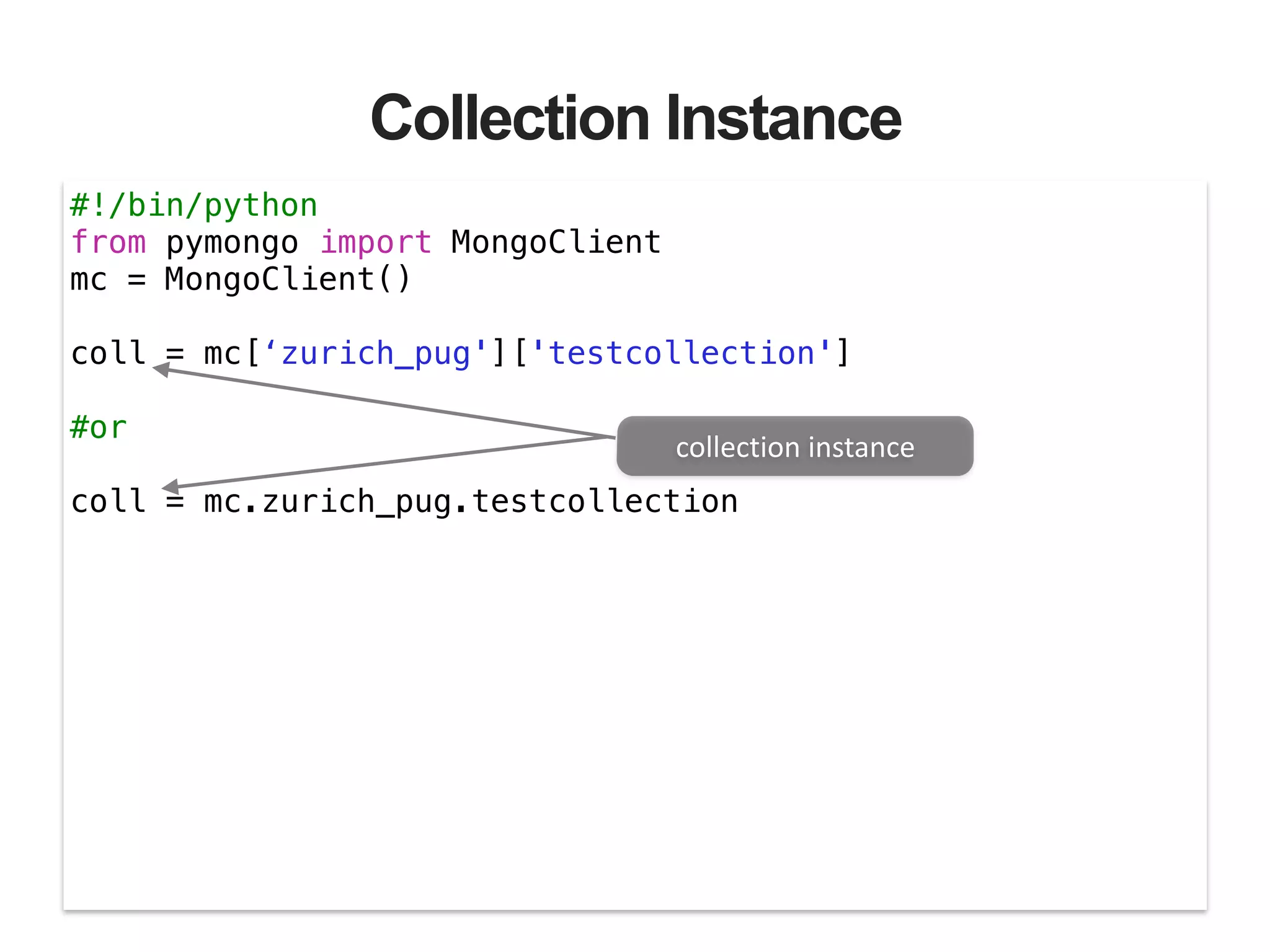 Collection Instance #!/bin/python from pymongo import MongoClient mc = MongoClient() ! coll = mc[‘zurich_pug']['testcollection'] ! #or ! coll = mc.zurich_pug.testcollection collection  instance 