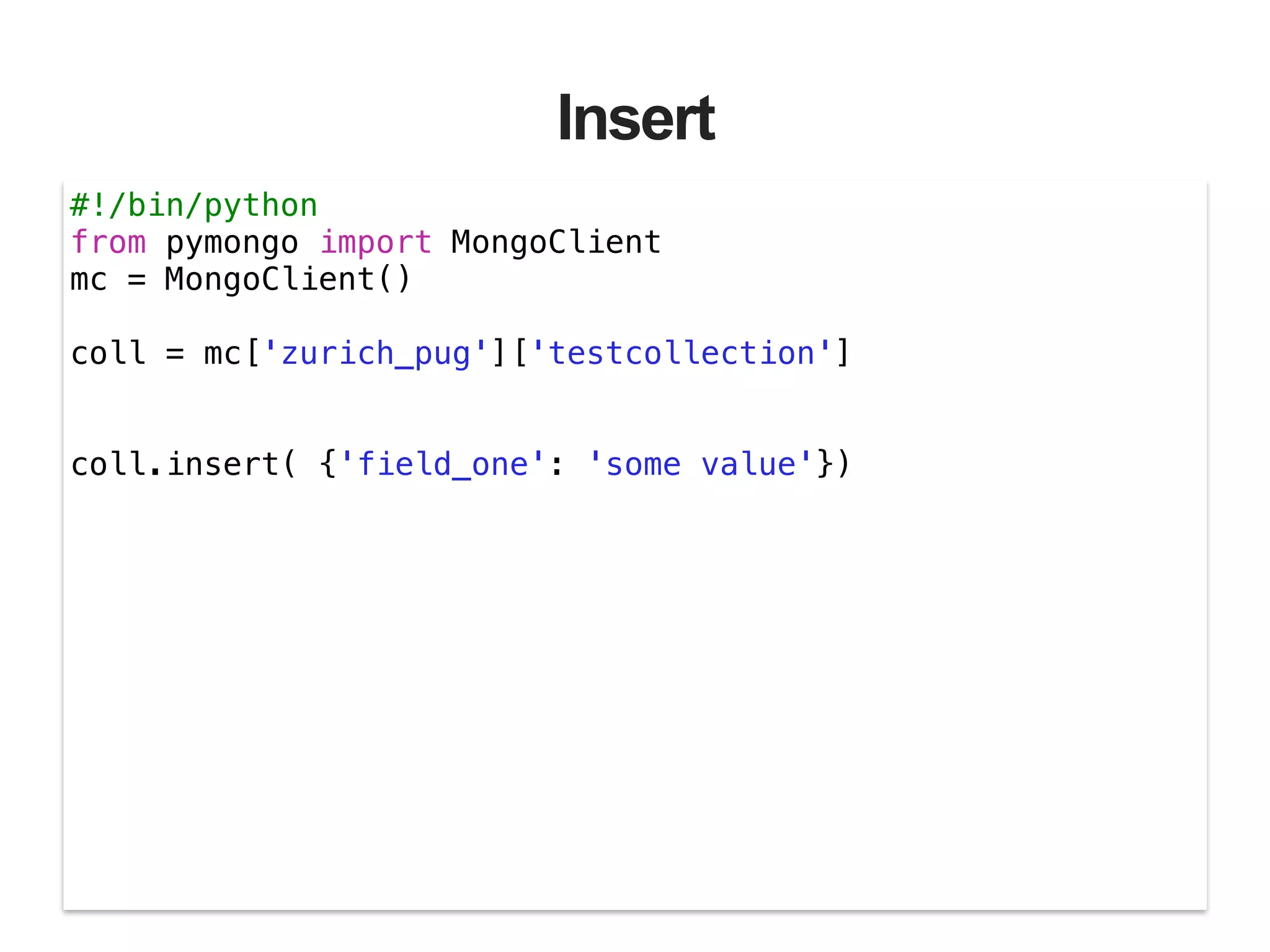 Insert #!/bin/python from pymongo import MongoClient mc = MongoClient() ! coll = mc['zurich_pug']['testcollection'] ! ! coll.insert( {'field_one': 'some value'}) 