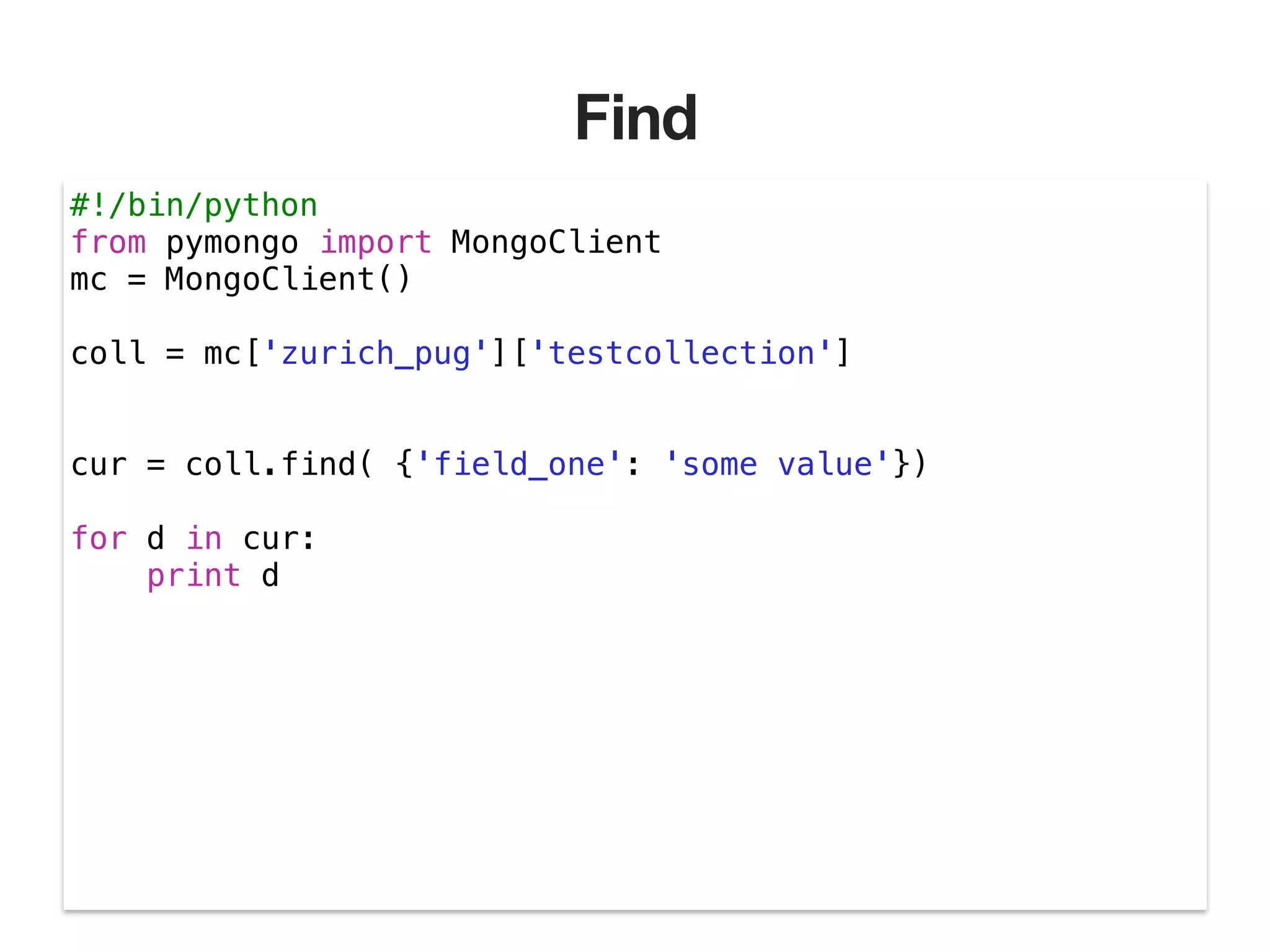 Find #!/bin/python from pymongo import MongoClient mc = MongoClient() ! coll = mc['zurich_pug']['testcollection'] ! ! cur = coll.find( {'field_one': 'some value'}) ! for d in cur: print d 
