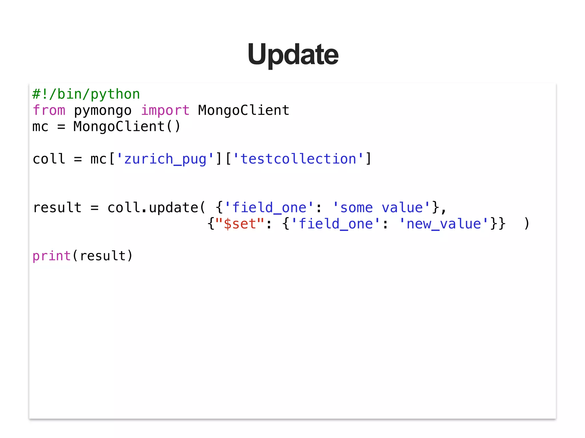 Update #!/bin/python from pymongo import MongoClient mc = MongoClient() ! coll = mc['zurich_pug']['testcollection'] ! ! result = coll.update( {'field_one': 'some value'}, {"$set": {'field_one': 'new_value'}} ) ! print(result) ! 