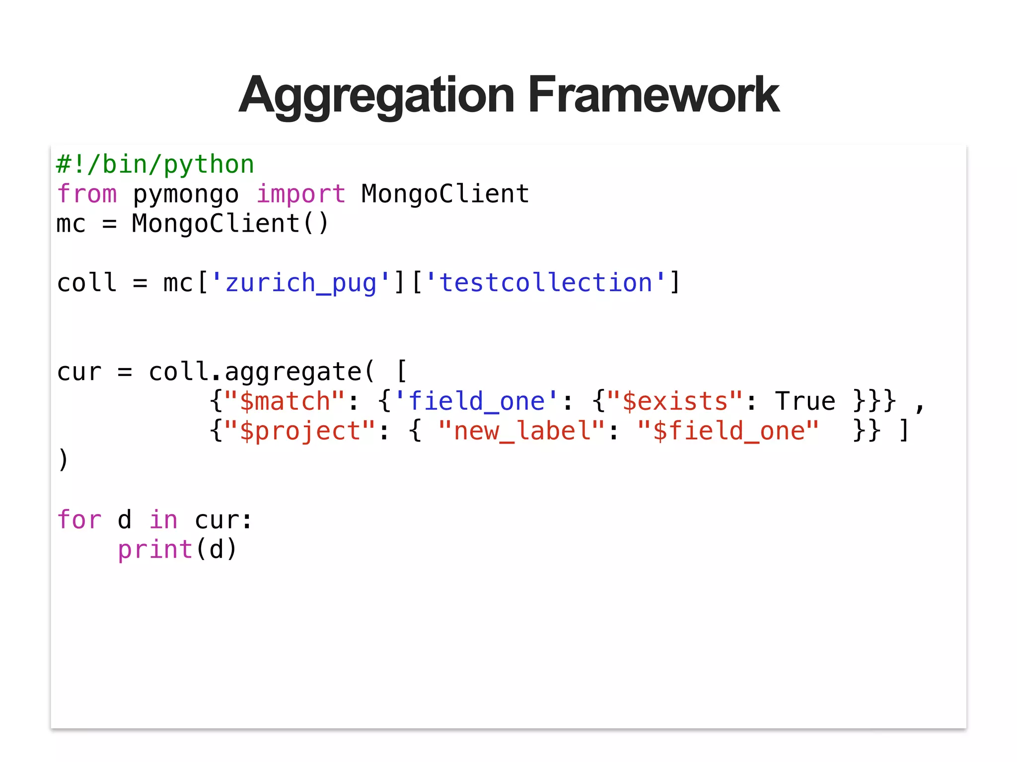 Aggregation Framework #!/bin/python from pymongo import MongoClient mc = MongoClient() ! coll = mc['zurich_pug']['testcollection'] ! ! cur = coll.aggregate( [ {"$match": {'field_one': {"$exists": True }}} , {"$project": { "new_label": "$field_one" }} ] ) ! for d in cur: print(d) 