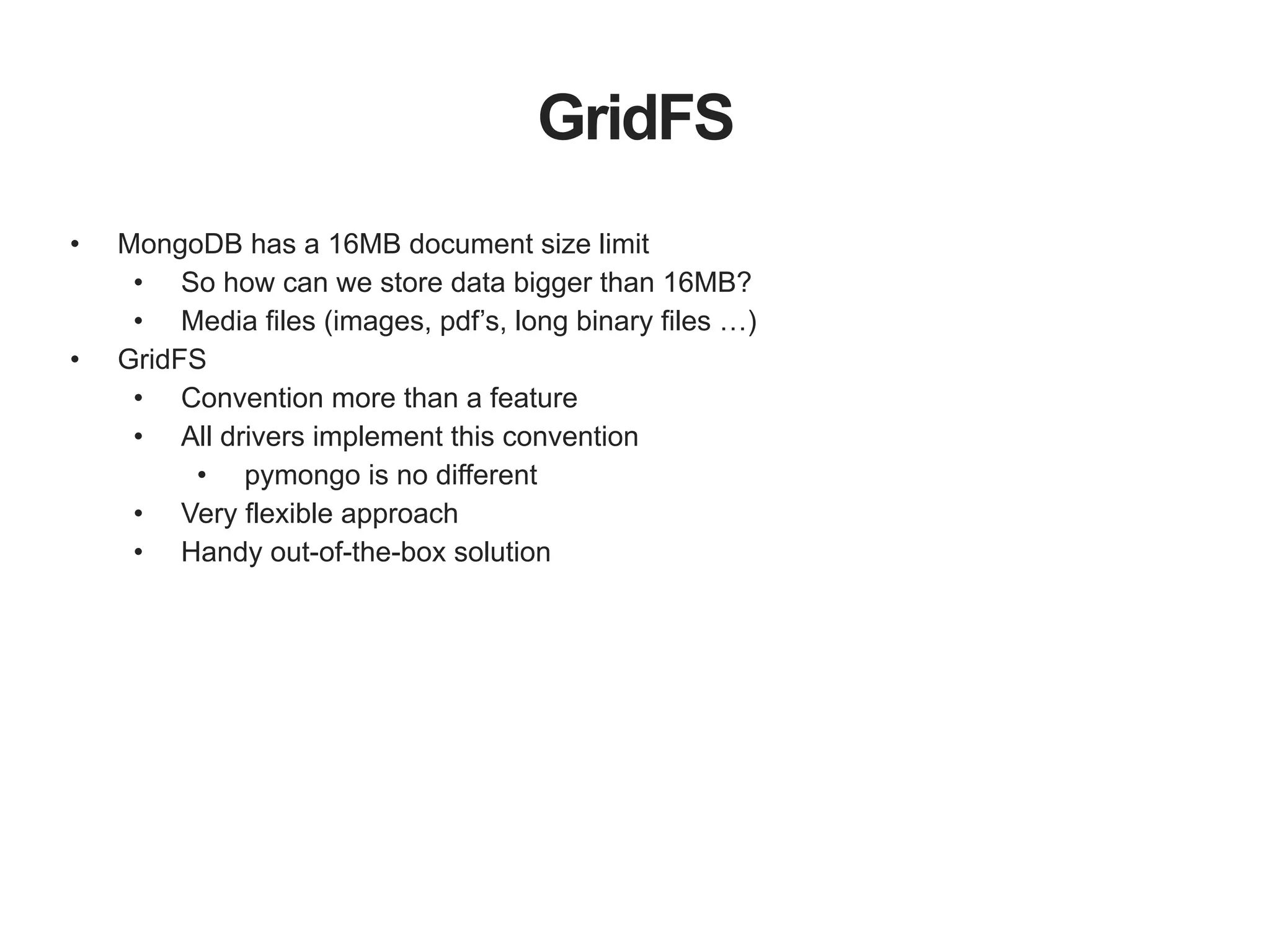 GridFS • MongoDB has a 16MB document size limit • So how can we store data bigger than 16MB? • Media files (images, pdf’s, long binary files …) • GridFS • Convention more than a feature • All drivers implement this convention • pymongo is no different • Very flexible approach • Handy out-of-the-box solution 