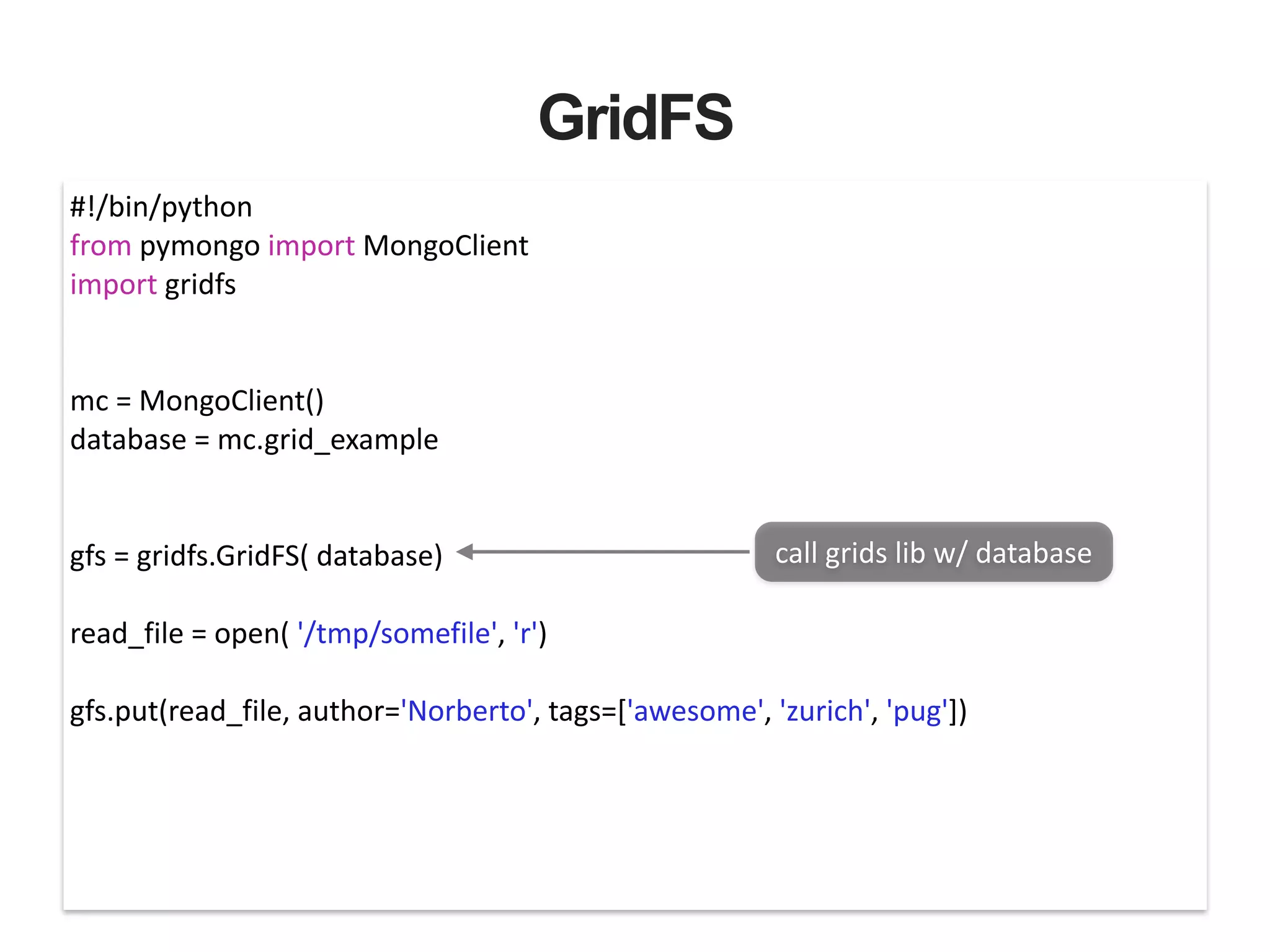 GridFS #!/bin/python   from  pymongo  import  MongoClient   import  gridfs   ! ! mc  =  MongoClient()   database  =  mc.grid_example   ! ! gfs  =  gridfs.GridFS(  database)   ! read_file  =  open(  '/tmp/somefile',  'r')   ! gfs.put(read_file,  author='Norberto',  tags=['awesome',  'zurich',  'pug'])   call  grids  lib  w/  database 