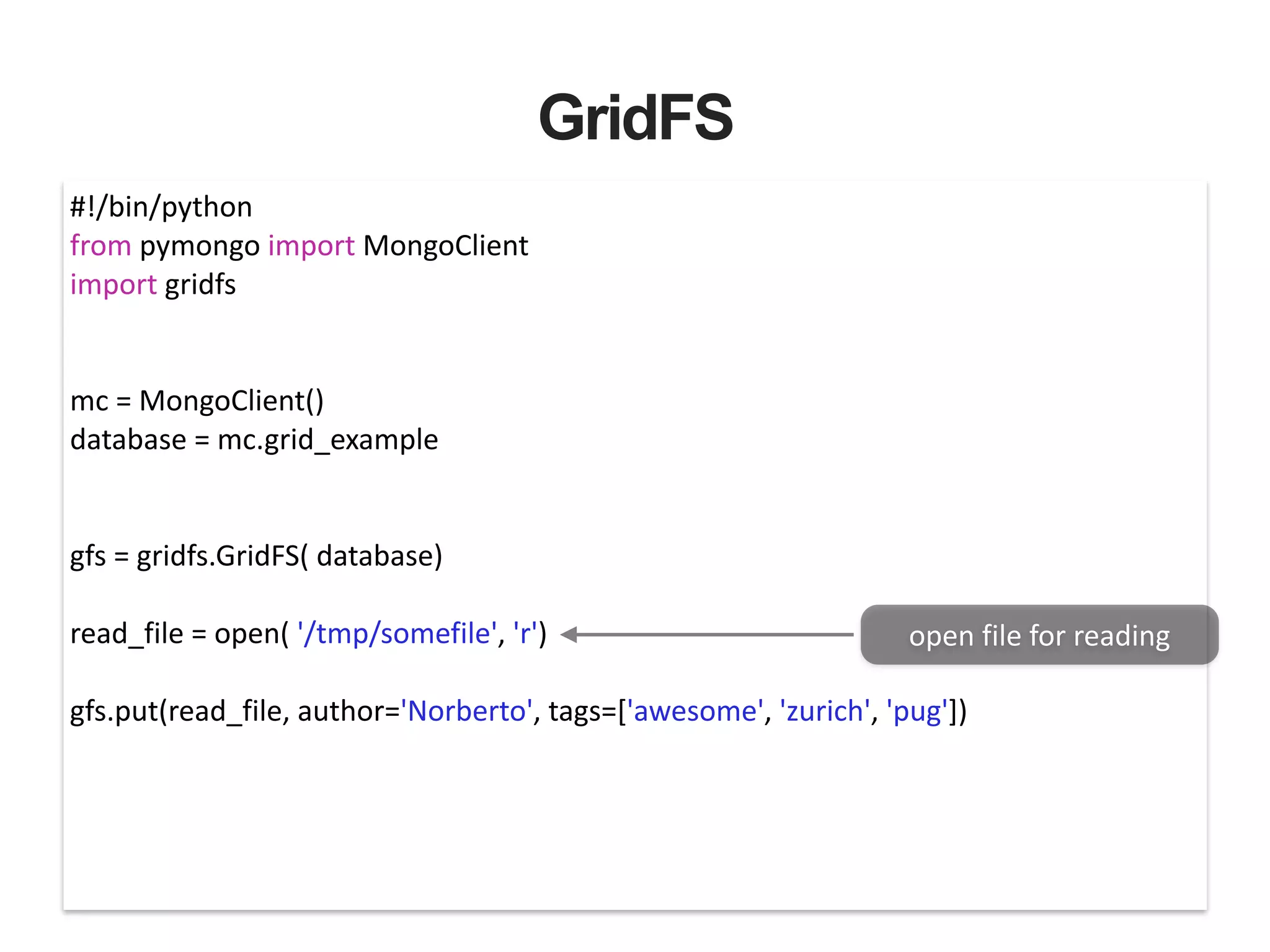 GridFS #!/bin/python   from  pymongo  import  MongoClient   import  gridfs   ! ! mc  =  MongoClient()   database  =  mc.grid_example   ! ! gfs  =  gridfs.GridFS(  database)   ! read_file  =  open(  '/tmp/somefile',  'r')   ! gfs.put(read_file,  author='Norberto',  tags=['awesome',  'zurich',  'pug'])   open  file  for  reading 
