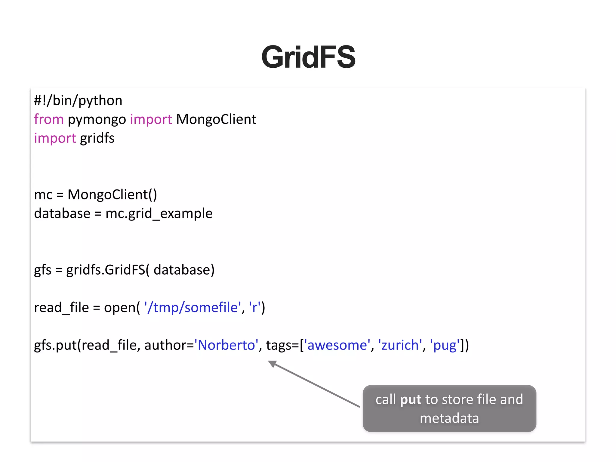 GridFS #!/bin/python   from  pymongo  import  MongoClient   import  gridfs   ! ! mc  =  MongoClient()   database  =  mc.grid_example   ! ! gfs  =  gridfs.GridFS(  database)   ! read_file  =  open(  '/tmp/somefile',  'r')   ! gfs.put(read_file,  author='Norberto',  tags=['awesome',  'zurich',  'pug'])   call  put  to  store  file  and   metadata 