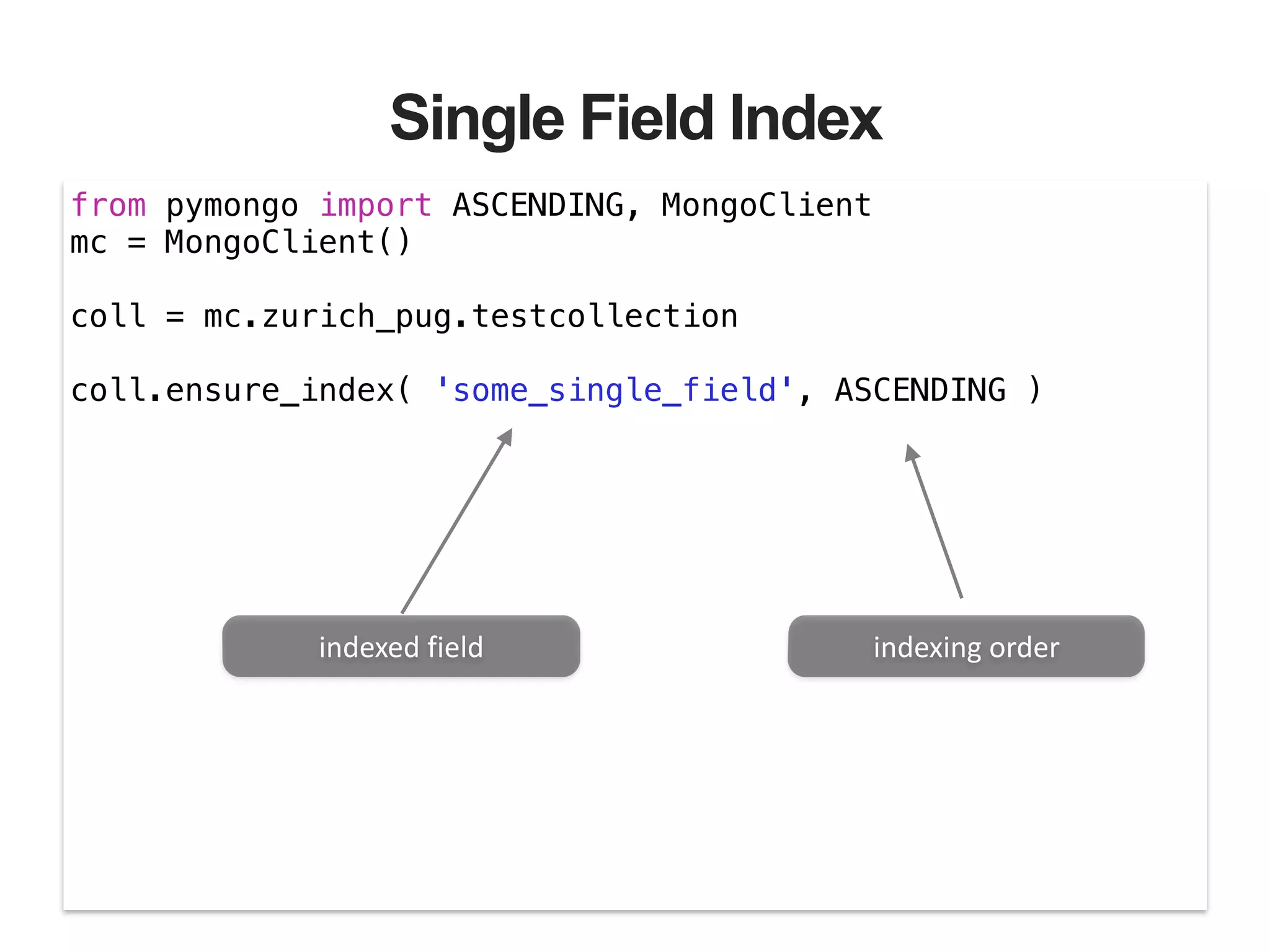 Single Field Index from pymongo import ASCENDING, MongoClient mc = MongoClient() ! coll = mc.zurich_pug.testcollection ! coll.ensure_index( 'some_single_field', ASCENDING ) indexed  field indexing  order 