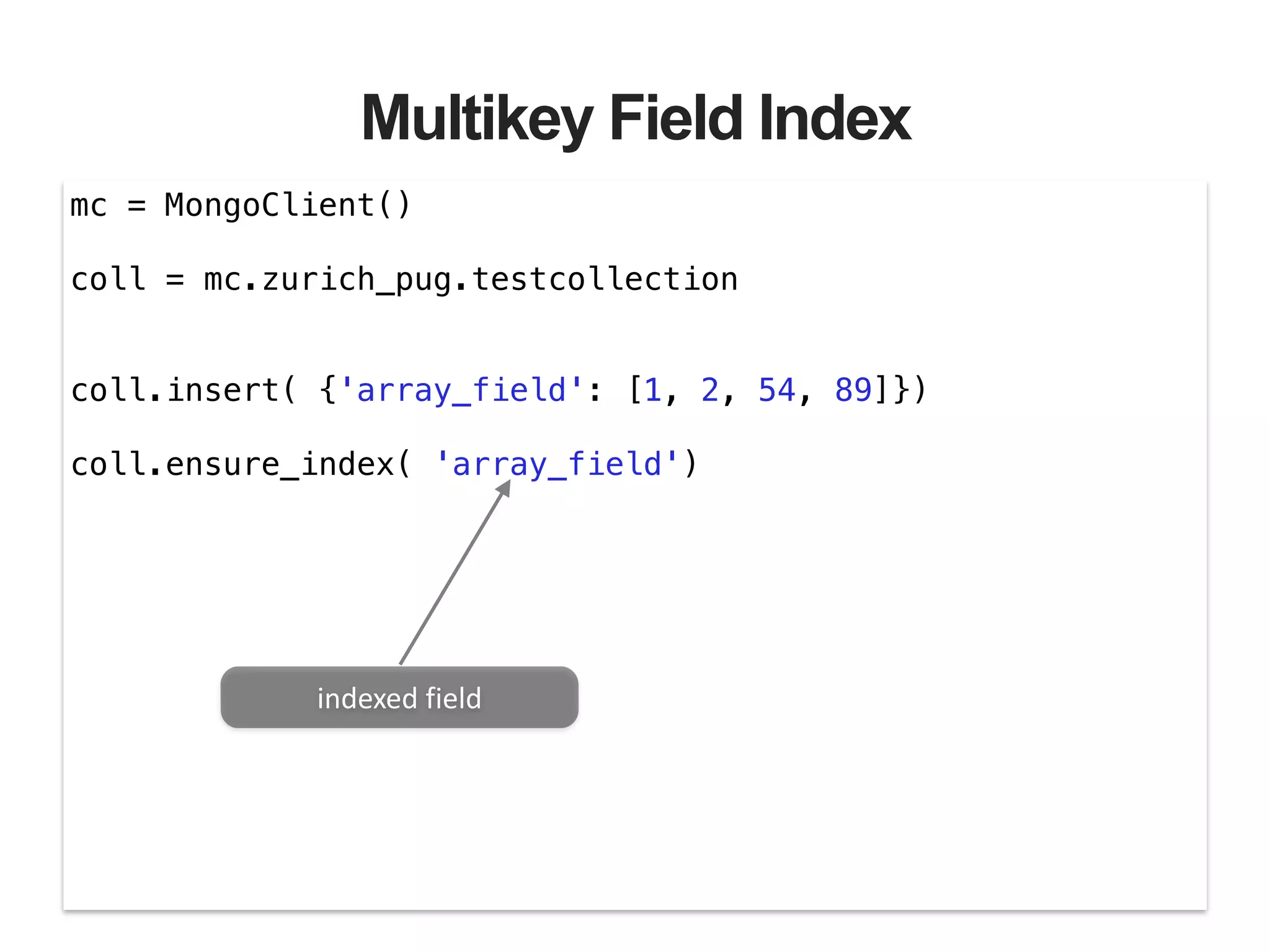 Multikey Field Index mc = MongoClient() ! coll = mc.zurich_pug.testcollection ! ! coll.insert( {'array_field': [1, 2, 54, 89]}) ! coll.ensure_index( 'array_field') indexed  field 