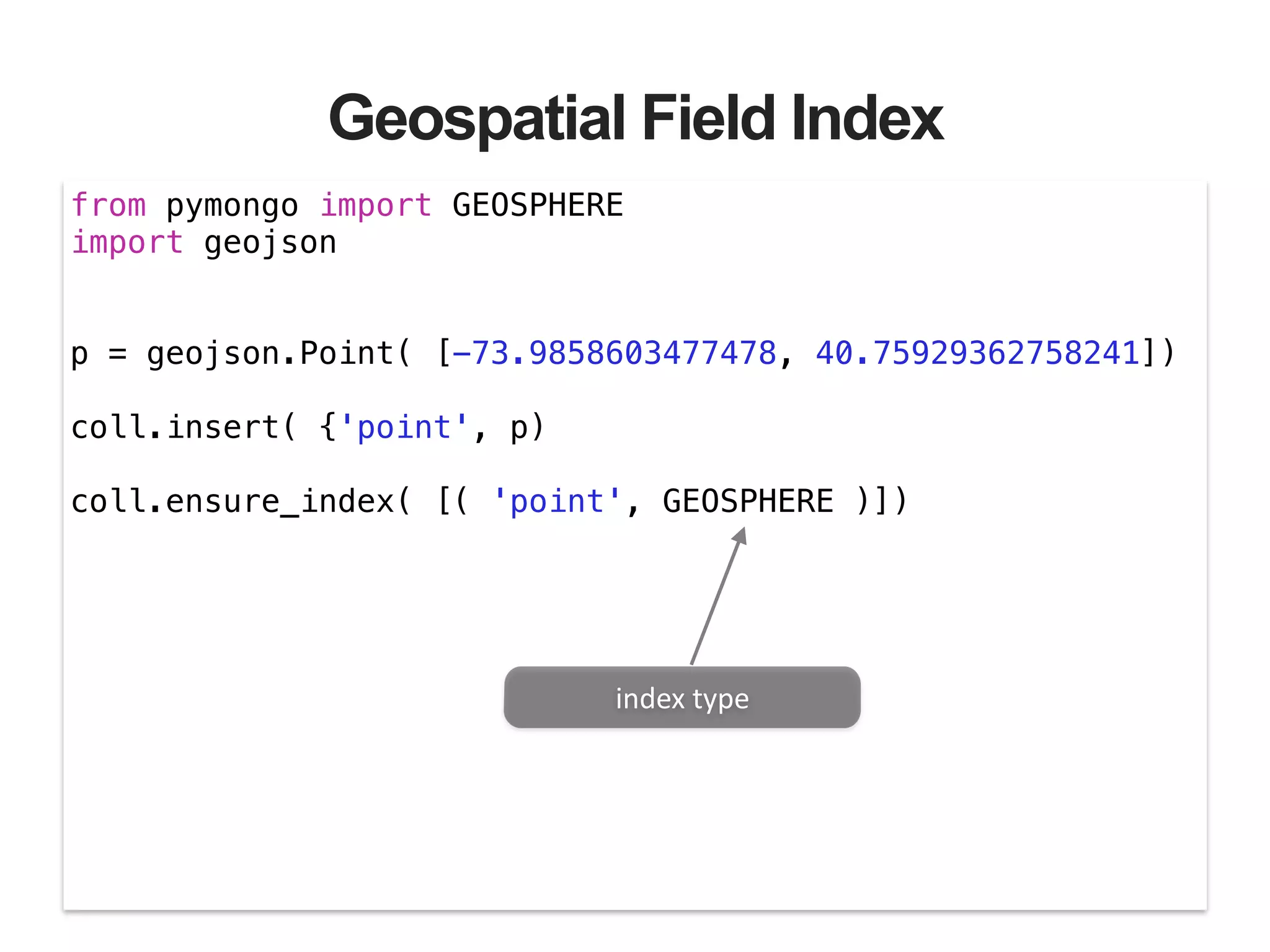 Geospatial Field Index from pymongo import GEOSPHERE import geojson ! ! p = geojson.Point( [-73.9858603477478, 40.75929362758241]) ! coll.insert( {'point', p) ! coll.ensure_index( [( 'point', GEOSPHERE )]) index  type 