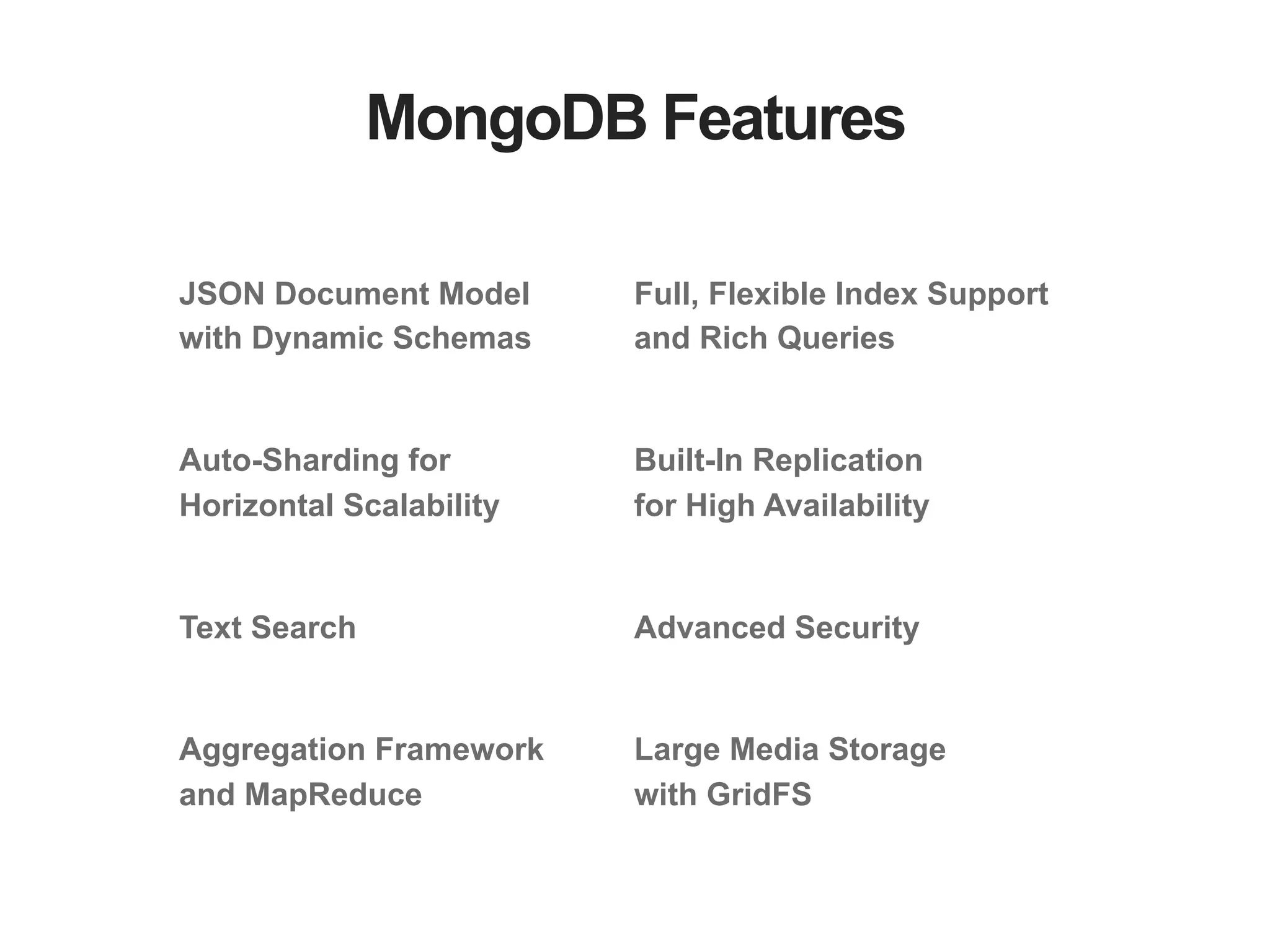 MongoDB Features JSON Document Model with Dynamic Schemas Auto-Sharding for Horizontal Scalability Text Search Aggregation Framework and MapReduce Full, Flexible Index Support and Rich Queries Built-In Replication for High Availability Advanced Security Large Media Storage with GridFS 