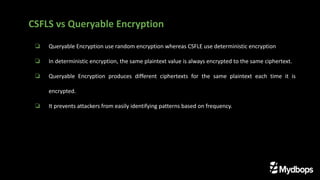 ❏ Queryable Encryption use random encryption whereas CSFLE use deterministic encryption
❏ In deterministic encryption, the same plaintext value is always encrypted to the same ciphertext.
❏ Queryable Encryption produces different ciphertexts for the same plaintext each time it is
encrypted.
❏ It prevents attackers from easily identifying patterns based on frequency.
CSFLS vs Queryable Encryption
 