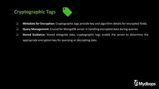 ❏ Metadata for Encryption: Cryptographic tags provide key and algorithm details for encrypted fields.
❏ Query Management: Crucial for MongoDB server in handling encrypted data during queries.
❏ Stored Guidance: Stored alongside data, cryptographic tags enable the server to determine the
appropriate encryption key for querying or decrypting data.
Cryptographic Tags
 